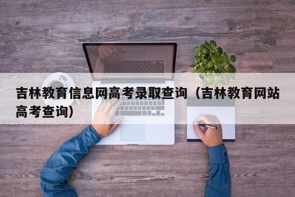 吉林教育信息网高考录取查询（吉林教育网站高考查询）