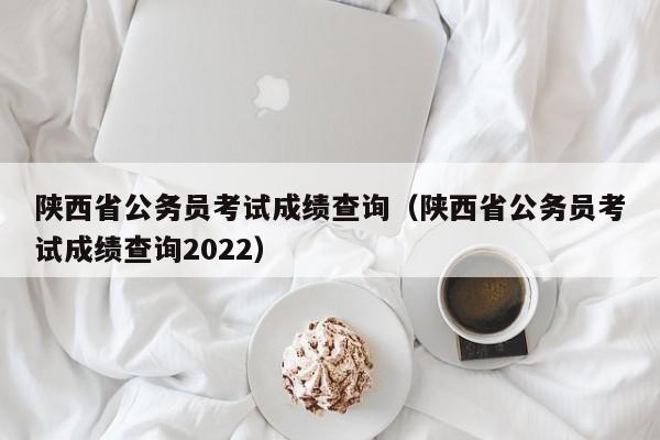 陕西省公务员考试成绩查询（陕西省公务员考试成绩查询2022）