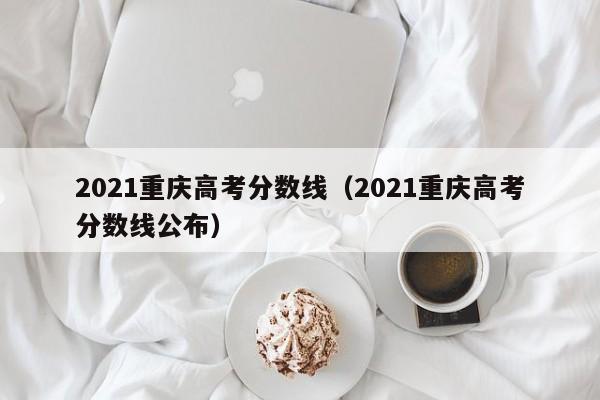 2021重庆高考分数线（2021重庆高考分数线公布）