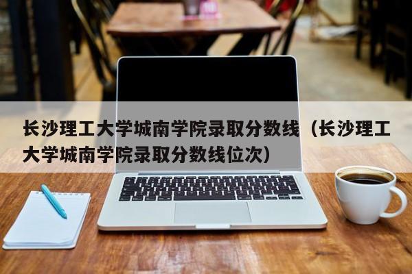 长沙理工大学城南学院录取分数线（长沙理工大学城南学院录取分数线位次）