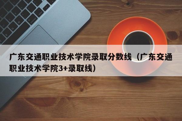 广东交通职业技术学院录取分数线（广东交通职业技术学院3+录取线）