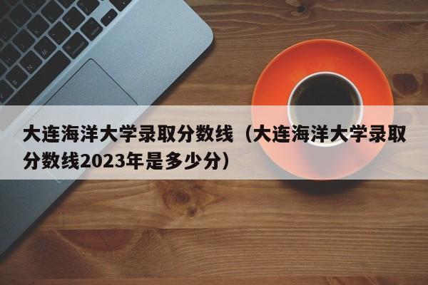 大连海洋大学录取分数线（大连海洋大学录取分数线2023年是多少分）