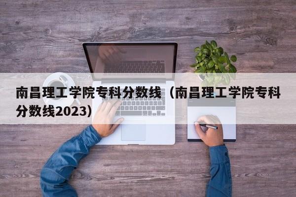 南昌理工学院专科分数线（南昌理工学院专科分数线2023）