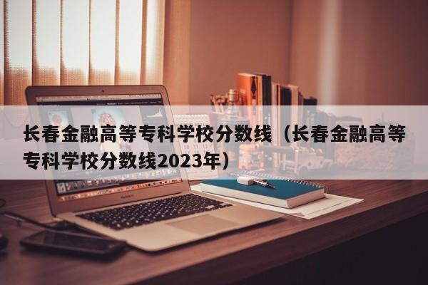 长春金融高等专科学校分数线（长春金融高等专科学校分数线2023年）