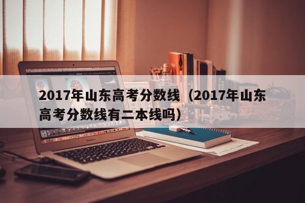 2017年山东高考分数线（2017年山东高考分数线有二本线吗）