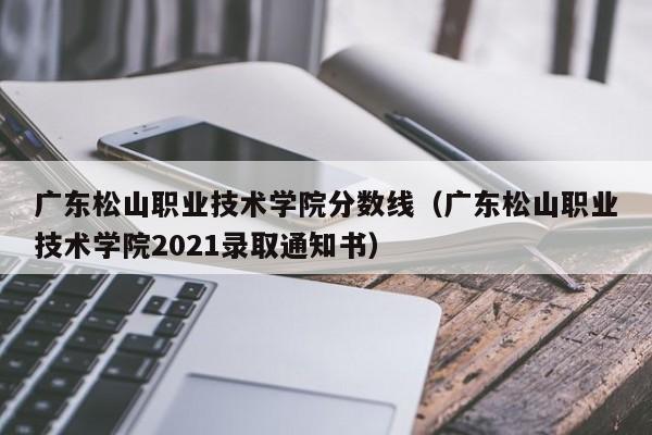 广东松山职业技术学院分数线（广东松山职业技术学院2021录取通知书）