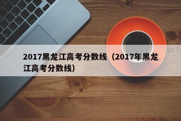 2017黑龙江高考分数线（2017年黑龙江高考分数线）