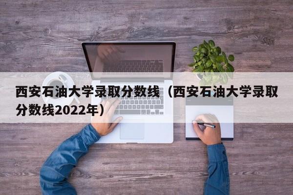 西安石油大学录取分数线（西安石油大学录取分数线2022年）