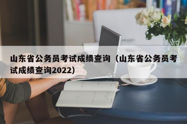 山东省公务员考试成绩查询（山东省公务员考试成绩查询2022）