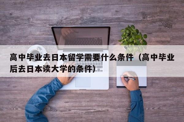 高中毕业去日本留学需要什么条件（高中毕业后去日本读大学的条件）