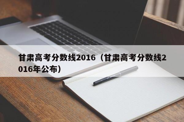 甘肃高考分数线2016（甘肃高考分数线2016年公布）