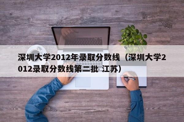 深圳大学2012年录取分数线（深圳大学2012录取分数线第二批 江苏）