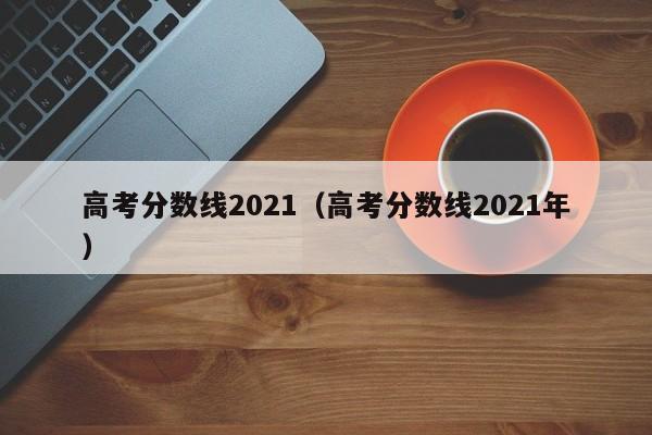 高考分数线2021（高考分数线2021年）