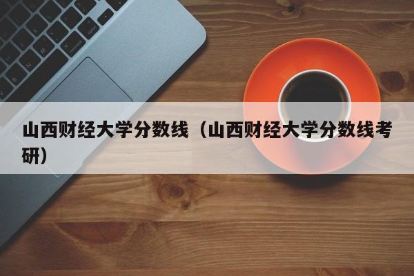 山西财经大学分数线（山西财经大学分数线考研）