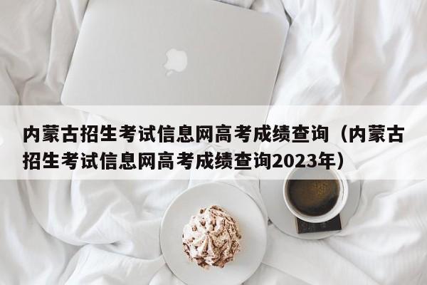 内蒙古招生考试信息网高考成绩查询（内蒙古招生考试信息网高考成绩查询2023年）