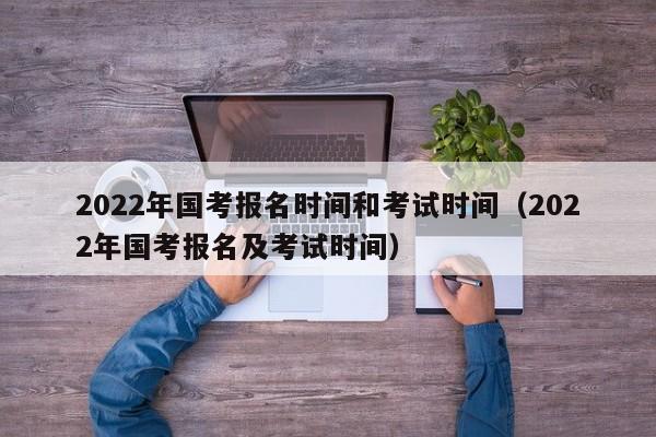 2022年国考报名时间和考试时间（2022年国考报名及考试时间）