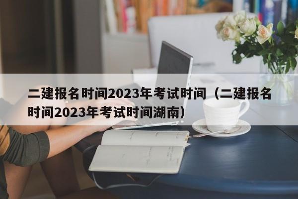 二建报名时间2023年考试时间（二建报名时间2023年考试时间湖南）