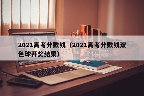 2021高考分数线（2021高考分数线双色球开奖结果）