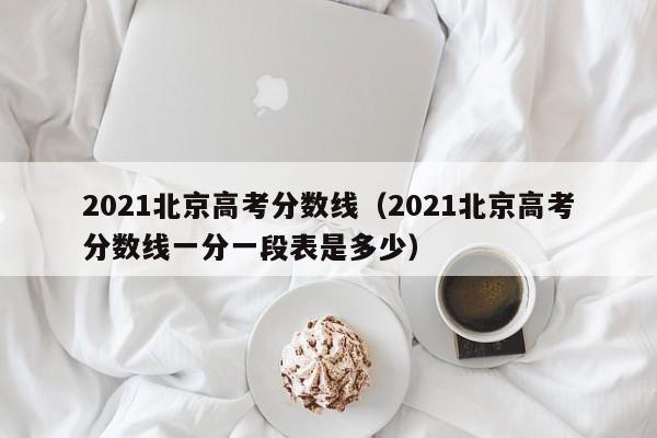 2021北京高考分数线（2021北京高考分数线一分一段表是多少）