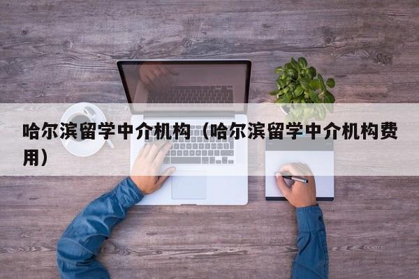 哈尔滨留学中介机构（哈尔滨留学中介机构费用）