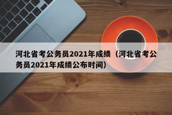 河北省考公务员2021年成绩（河北省考公务员2021年成绩公布时间）