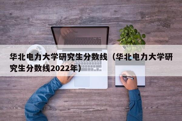 华北电力大学研究生分数线（华北电力大学研究生分数线2022年）