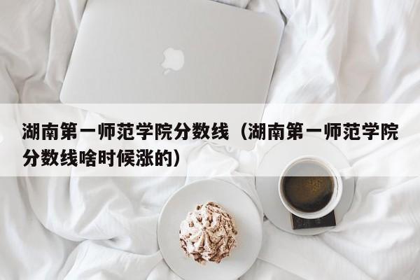 湖南第一师范学院分数线（湖南第一师范学院分数线啥时候涨的）