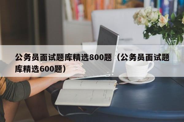 公务员面试题库精选800题（公务员面试题库精选600题）