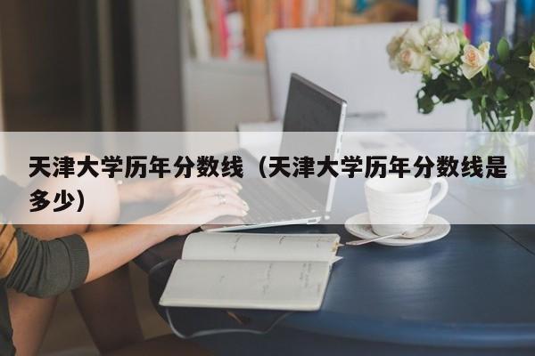 天津大学历年分数线（天津大学历年分数线是多少）