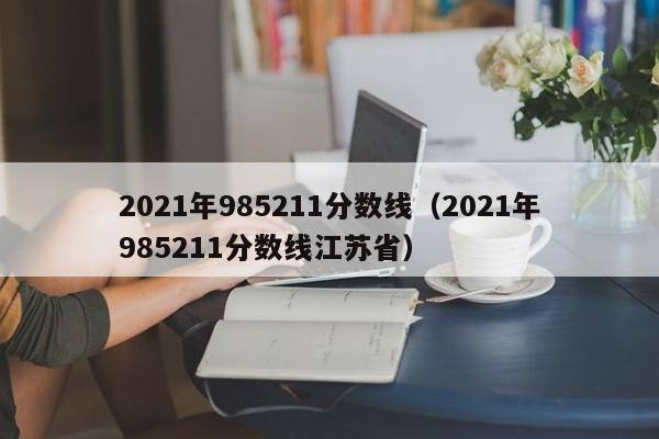 2021年985211分数线（2021年985211分数线江苏省）