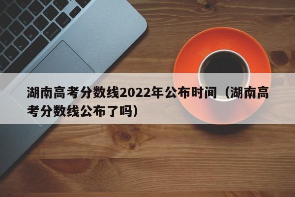 湖南高考分数线2022年公布时间（湖南高考分数线公布了吗）