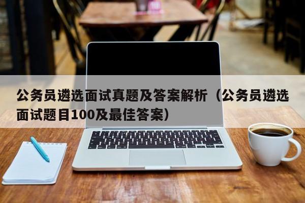 公务员遴选面试真题及答案解析（公务员遴选面试题目100及最佳答案）