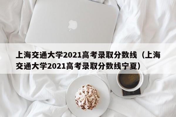 上海交通大学2021高考录取分数线（上海交通大学2021高考录取分数线宁夏）