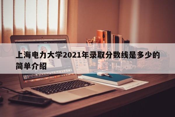 上海电力大学2021年录取分数线是多少的简单介绍