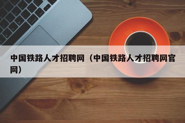 中国铁路人才招聘网（中国铁路人才招聘网官网）