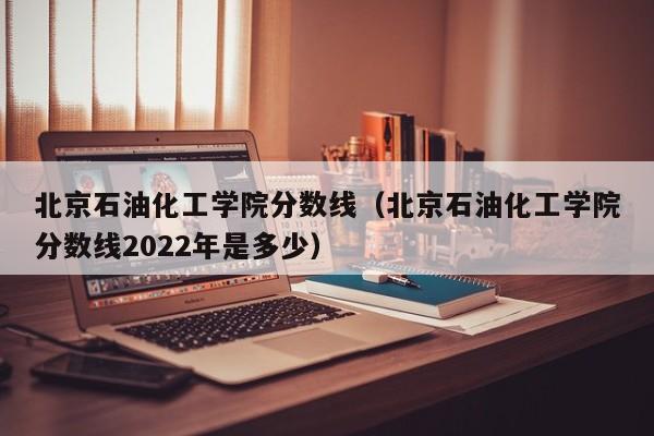 北京石油化工学院分数线（北京石油化工学院分数线2022年是多少）