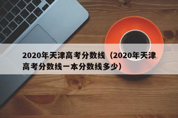 2020年天津高考分数线（2020年天津高考分数线一本分数线多少）