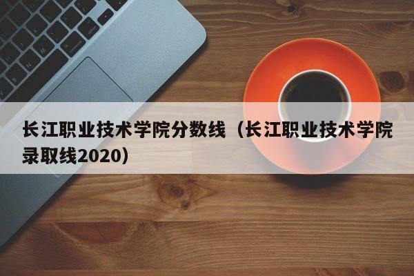 长江职业技术学院分数线（长江职业技术学院录取线2020）