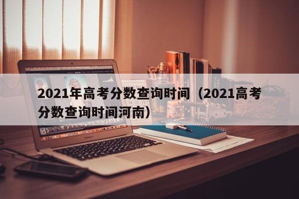 2021年高考分数查询时间（2021高考分数查询时间河南）