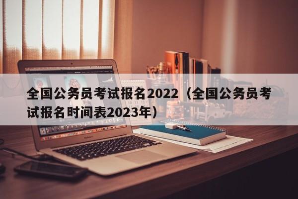 全国公务员考试报名2022（全国公务员考试报名时间表2023年）