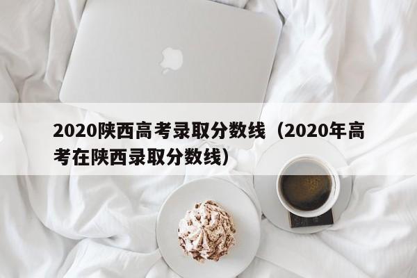 2020陕西高考录取分数线（2020年高考在陕西录取分数线）