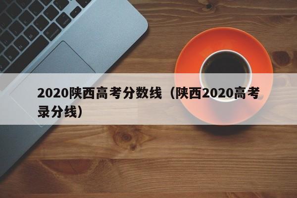 2020陕西高考分数线（陕西2020高考录分线）