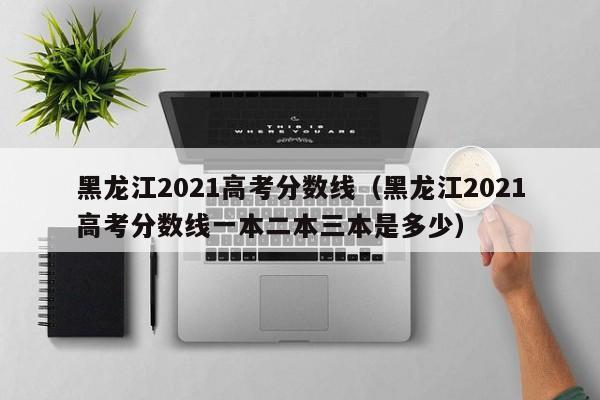 黑龙江2021高考分数线（黑龙江2021高考分数线一本二本三本是多少）