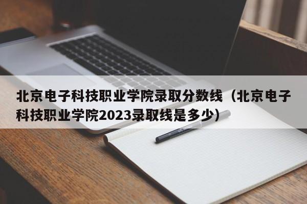 北京电子科技职业学院录取分数线（北京电子科技职业学院2023录取线是多少）