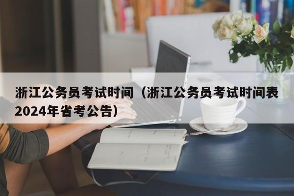 浙江公务员考试时间（浙江公务员考试时间表2024年省考公告）