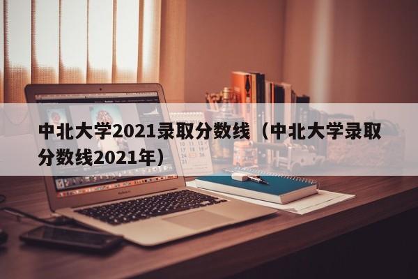 中北大学2021录取分数线（中北大学录取分数线2021年）