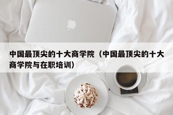 中国最顶尖的十大商学院（中国最顶尖的十大商学院与在职培训）