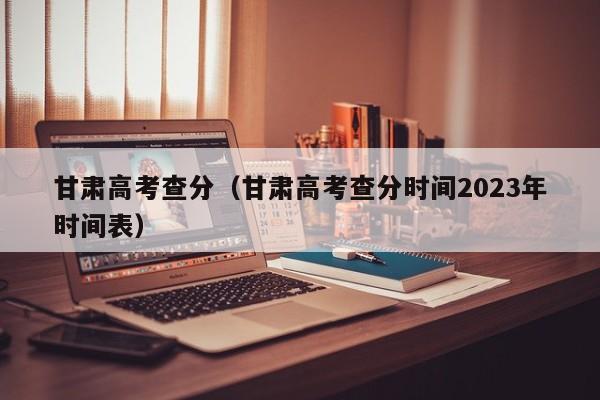 甘肃高考查分（甘肃高考查分时间2023年时间表）