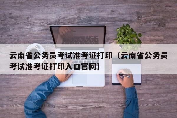 云南省公务员考试准考证打印（云南省公务员考试准考证打印入口官网）