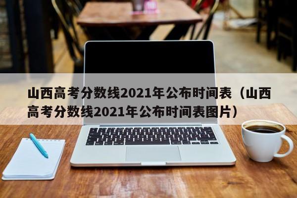 山西高考分数线2021年公布时间表（山西高考分数线2021年公布时间表图片）